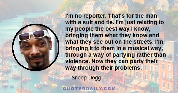 I'm no reporter. That's for the man with a suit and tie. I'm just relating to my people the best way I know, bringing them what they know and what they see out on the streets. I'm bringing it to them in a musical way,