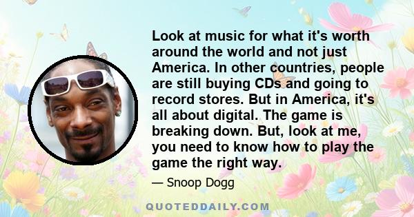 Look at music for what it's worth around the world and not just America. In other countries, people are still buying CDs and going to record stores. But in America, it's all about digital. The game is breaking down.