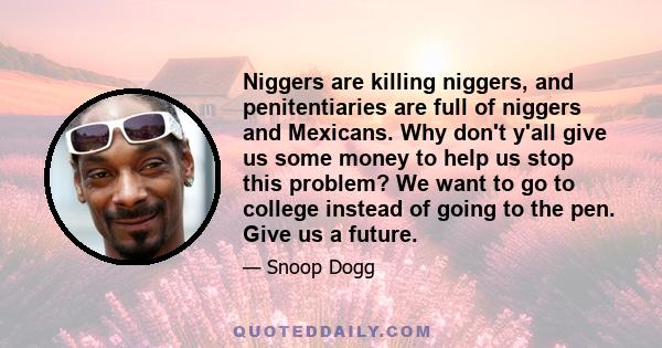 Niggers are killing niggers, and penitentiaries are full of niggers and Mexicans. Why don't y'all give us some money to help us stop this problem? We want to go to college instead of going to the pen. Give us a future.