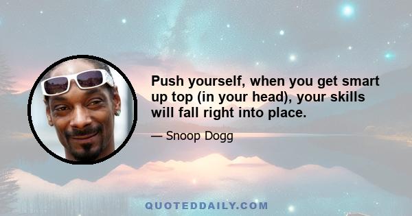 Push yourself, when you get smart up top (in your head), your skills will fall right into place.