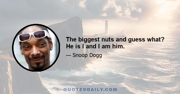 The biggest nuts and guess what? He is I and I am him.