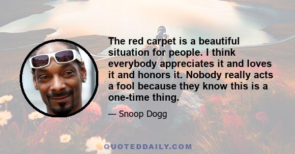 The red carpet is a beautiful situation for people. I think everybody appreciates it and loves it and honors it. Nobody really acts a fool because they know this is a one-time thing.