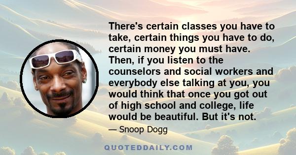 There's certain classes you have to take, certain things you have to do, certain money you must have. Then, if you listen to the counselors and social workers and everybody else talking at you, you would think that once 