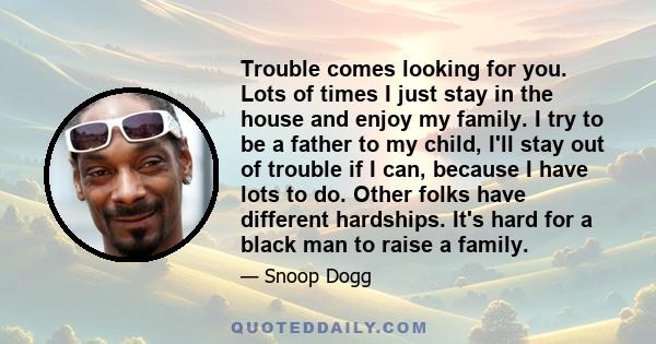 Trouble comes looking for you. Lots of times I just stay in the house and enjoy my family. I try to be a father to my child, I'll stay out of trouble if I can, because I have lots to do. Other folks have different