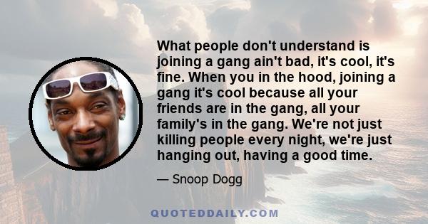 What people don't understand is joining a gang ain't bad, it's cool, it's fine. When you in the hood, joining a gang it's cool because all your friends are in the gang, all your family's in the gang. We're not just