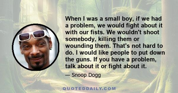 When I was a small boy, if we had a problem, we would fight about it with our fists. We wouldn't shoot somebody, killing them or wounding them. That's not hard to do. I would like people to put down the guns. If you