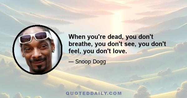 When you're dead, you don't breathe, you don't see, you don't feel, you don't love.