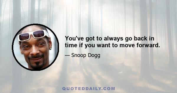 You've got to always go back in time if you want to move forward.