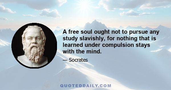 A free soul ought not to pursue any study slavishly, for nothing that is learned under compulsion stays with the mind.