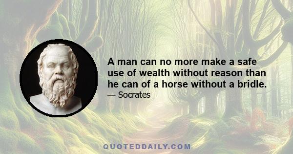 A man can no more make a safe use of wealth without reason than he can of a horse without a bridle.