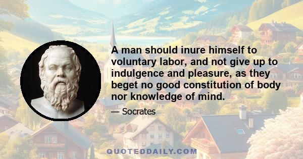 A man should inure himself to voluntary labor, and not give up to indulgence and pleasure, as they beget no good constitution of body nor knowledge of mind.