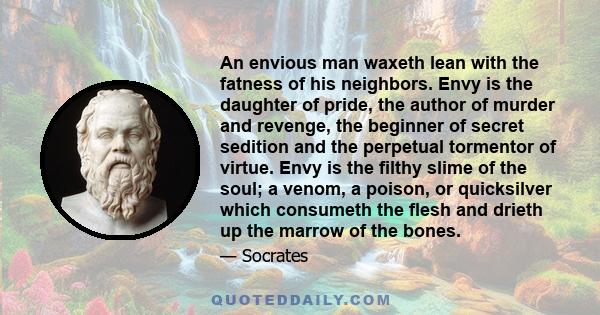 An envious man waxeth lean with the fatness of his neighbors. Envy is the daughter of pride, the author of murder and revenge, the beginner of secret sedition and the perpetual tormentor of virtue. Envy is the filthy