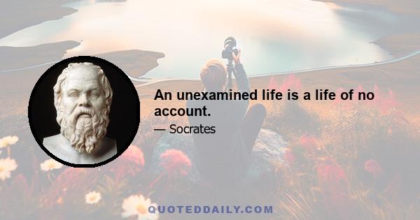 An unexamined life is a life of no account.