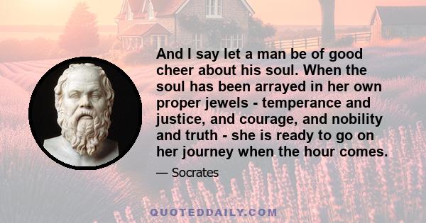 And I say let a man be of good cheer about his soul. When the soul has been arrayed in her own proper jewels - temperance and justice, and courage, and nobility and truth - she is ready to go on her journey when the