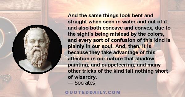 And the same things look bent and straight when seen in water and out of it, and also both concave and convex, due to the sight's being mislead by the colors, and every sort of confusion of this kind is plainly in our