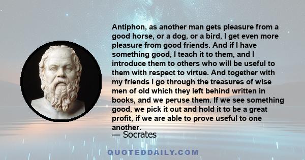 Antiphon, as another man gets pleasure from a good horse, or a dog, or a bird, I get even more pleasure from good friends. And if I have something good, I teach it to them, and I introduce them to others who will be