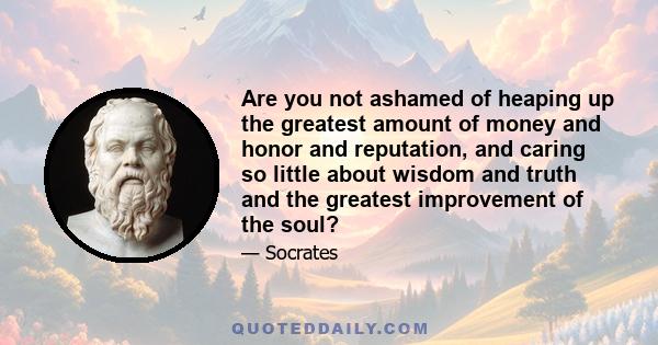 Are you not ashamed of heaping up the greatest amount of money and honor and reputation, and caring so little about wisdom and truth and the greatest improvement of the soul?