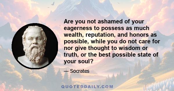 Are you not ashamed of your eagerness to possess as much wealth, reputation, and honors as possible, while you do not care for nor give thought to wisdom or truth, or the best possible state of your soul?