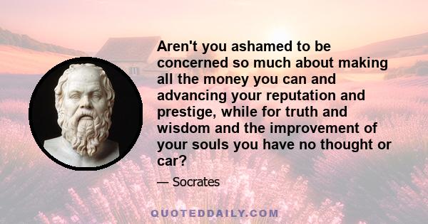 Aren't you ashamed to be concerned so much about making all the money you can and advancing your reputation and prestige, while for truth and wisdom and the improvement of your souls you have no thought or car?