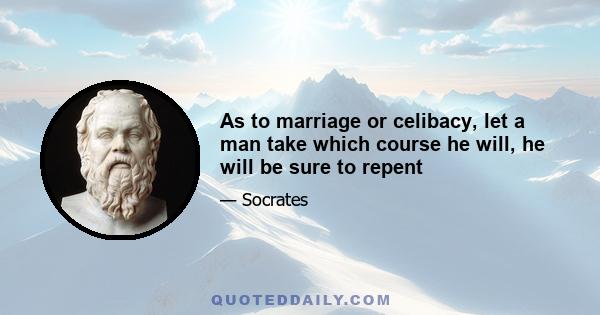 As to marriage or celibacy, let a man take which course he will, he will be sure to repent