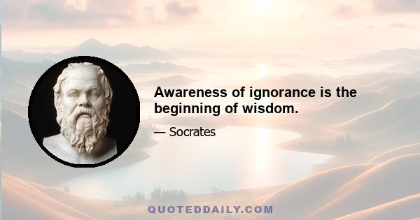 Awareness of ignorance is the beginning of wisdom.