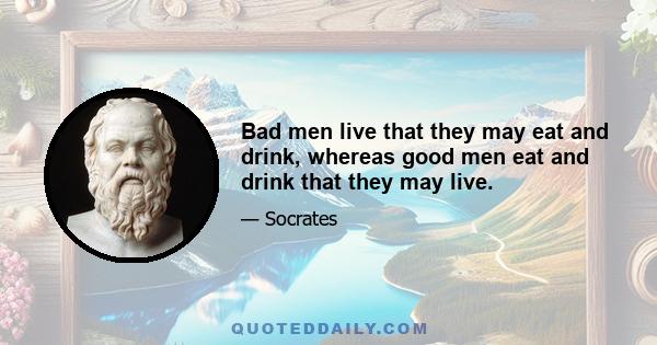 Bad men live that they may eat and drink, whereas good men eat and drink that they may live.