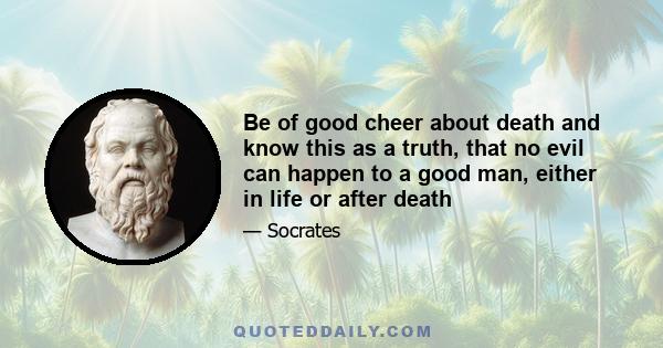 Be of good cheer about death and know this as a truth, that no evil can happen to a good man, either in life or after death