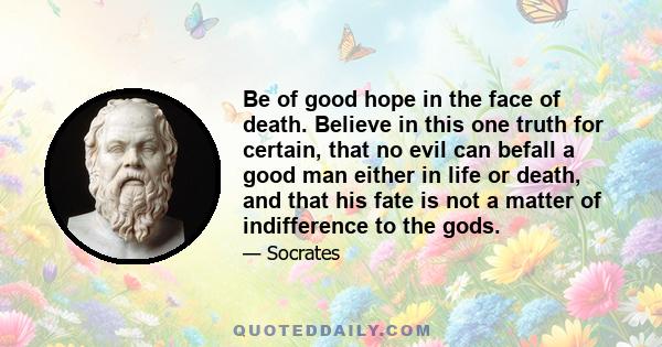 Be of good hope in the face of death. Believe in this one truth for certain, that no evil can befall a good man either in life or death, and that his fate is not a matter of indifference to the gods.