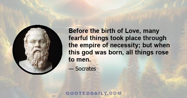 Before the birth of Love, many fearful things took place through the empire of necessity; but when this god was born, all things rose to men.