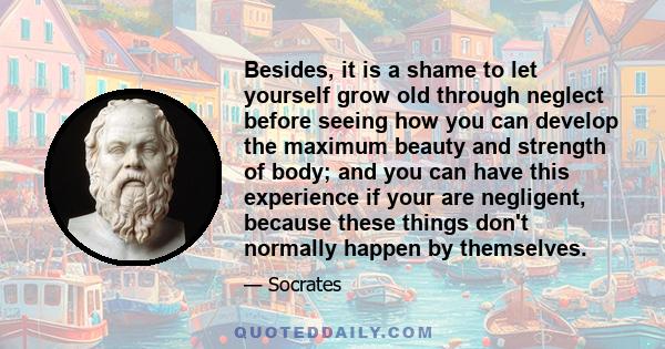 Besides, it is a shame to let yourself grow old through neglect before seeing how you can develop the maximum beauty and strength of body; and you can have this experience if your are negligent, because these things