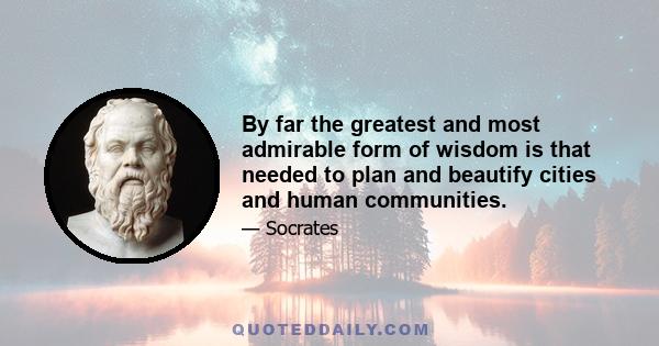 By far the greatest and most admirable form of wisdom is that needed to plan and beautify cities and human communities.