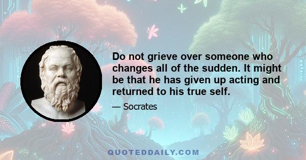 Do not grieve over someone who changes all of the sudden. It might be that he has given up acting and returned to his true self.