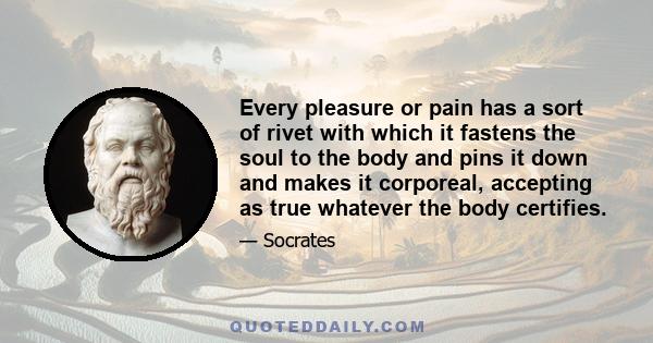 Every pleasure or pain has a sort of rivet with which it fastens the soul to the body and pins it down and makes it corporeal, accepting as true whatever the body certifies.