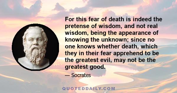 For this fear of death is indeed the pretense of wisdom, and not real wisdom, being the appearance of knowing the unknown; since no one knows whether death, which they in their fear apprehend to be the greatest evil,