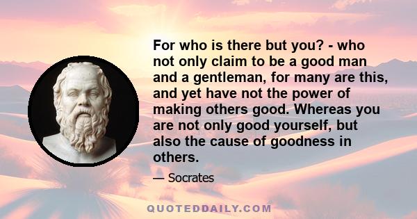 For who is there but you? - who not only claim to be a good man and a gentleman, for many are this, and yet have not the power of making others good. Whereas you are not only good yourself, but also the cause of