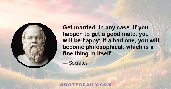 Get married, in any case. If you happen to get a good mate, you will be happy; if a bad one, you will become philosophical, which is a fine thing in itself.