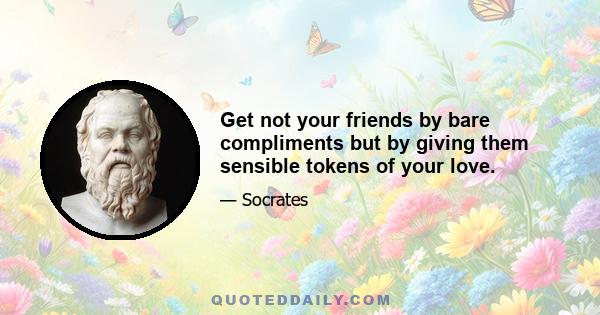 Get not your friends by bare compliments but by giving them sensible tokens of your love.