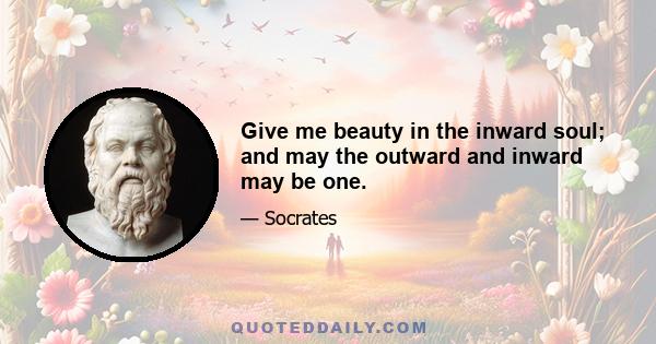 Give me beauty in the inward soul; and may the outward and inward may be one.