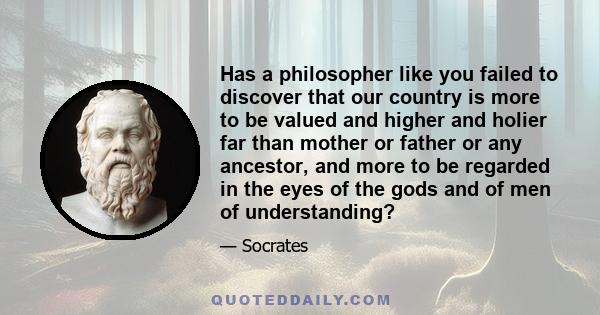 Has a philosopher like you failed to discover that our country is more to be valued and higher and holier far than mother or father or any ancestor, and more to be regarded in the eyes of the gods and of men of