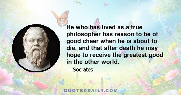 He who has lived as a true philosopher has reason to be of good cheer when he is about to die, and that after death he may hope to receive the greatest good in the other world.