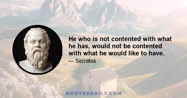 He who is not contented with what he has, would not be contented with what he would like to have.