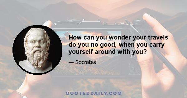 How can you wonder your travels do you no good, when you carry yourself around with you?