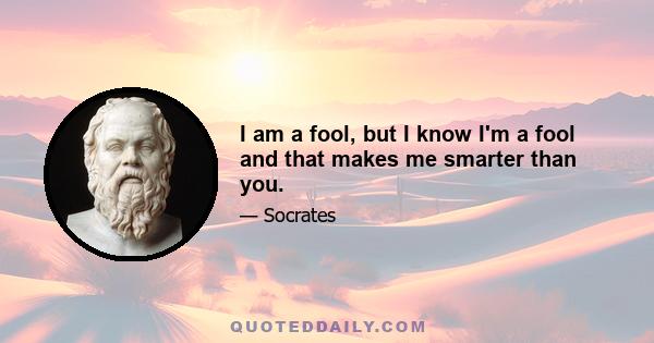 I am a fool, but I know I'm a fool and that makes me smarter than you.