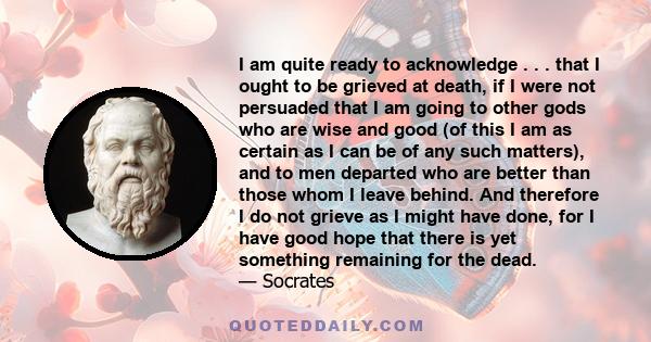 I am quite ready to acknowledge . . . that I ought to be grieved at death, if I were not persuaded that I am going to other gods who are wise and good (of this I am as certain as I can be of any such matters), and to