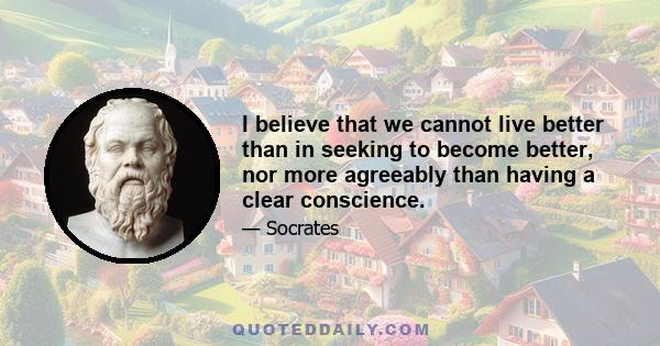 I believe that we cannot live better than in seeking to become better, nor more agreeably than having a clear conscience.