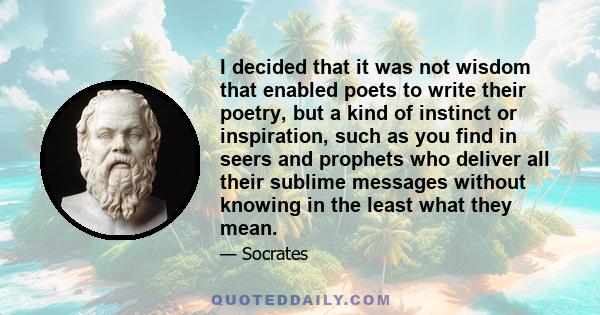 I decided that it was not wisdom that enabled poets to write their poetry, but a kind of instinct or inspiration, such as you find in seers and prophets who deliver all their sublime messages without knowing in the