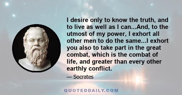 I desire only to know the truth, and to live as well as I can...And, to the utmost of my power, I exhort all other men to do the same...I exhort you also to take part in the great combat, which is the combat of life,