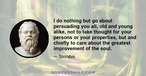 I do nothing but go about persuading you all, old and young alike, not to take thought for your persons or your properties, but and chiefly to care about the greatest improvement of the soul.