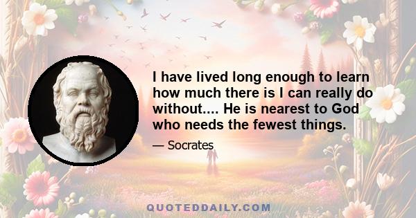 I have lived long enough to learn how much there is I can really do without.... He is nearest to God who needs the fewest things.