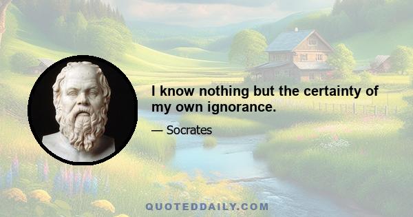 I know nothing but the certainty of my own ignorance.